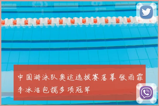中国游泳队奥运选拔赛落幕 张雨霏李冰洁包揽多项冠军