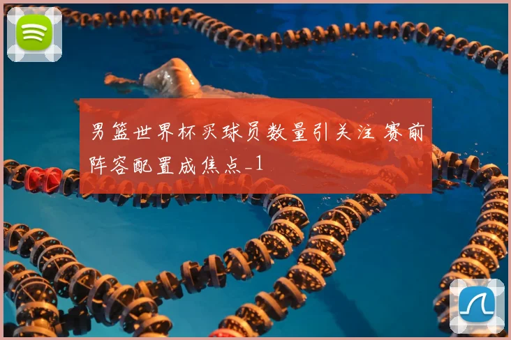 男篮世界杯买球员数量引关注 赛前阵容配置成焦点_1