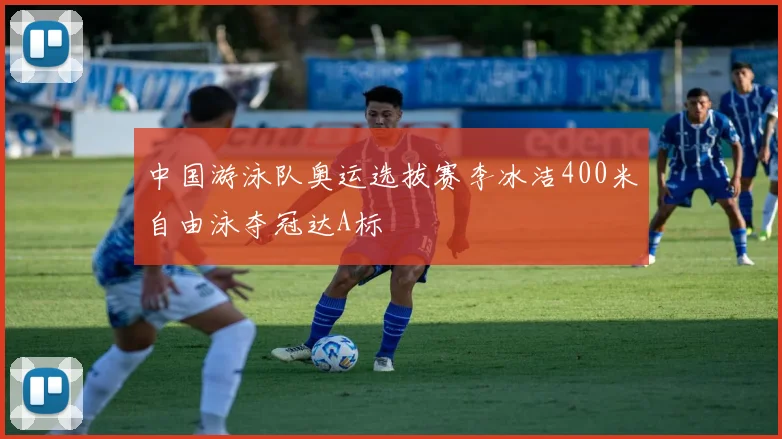 中国游泳队奥运选拔赛李冰洁400米自由泳夺冠达A标
