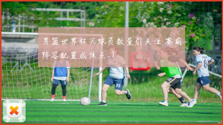 男篮世界杯买球员数量引关注 赛前阵容配置成焦点_1