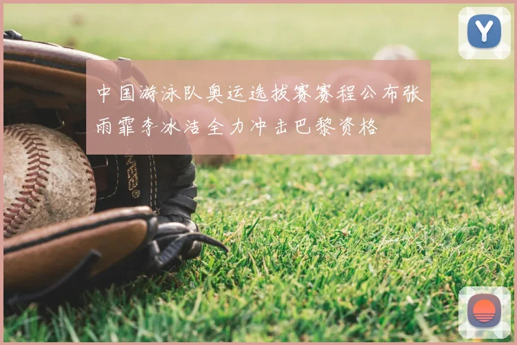 中国游泳队奥运选拔赛赛程公布张雨霏李冰洁全力冲击巴黎资格
