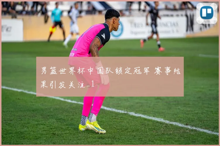 男篮世界杯中国队锁定冠军 赛事结果引发关注_1