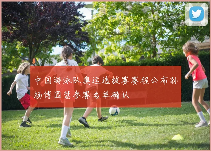 中国游泳队奥运选拔赛赛程公布孙杨傅园慧参赛名单确认