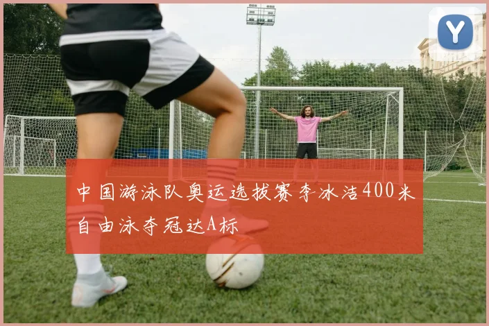 中国游泳队奥运选拔赛李冰洁400米自由泳夺冠达A标