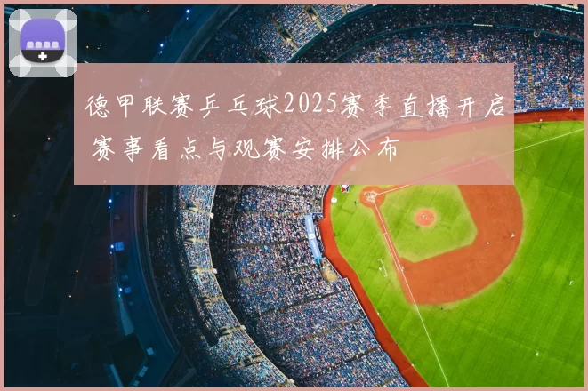 德甲联赛乒乓球2025赛季直播开启 赛事看点与观赛安排公布