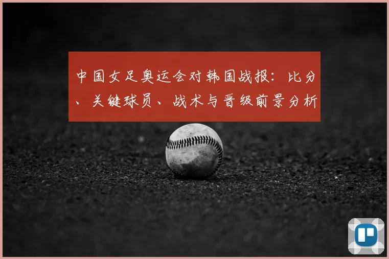 中国女足奥运会对韩国战报：比分、关键球员、战术与晋级前景分析