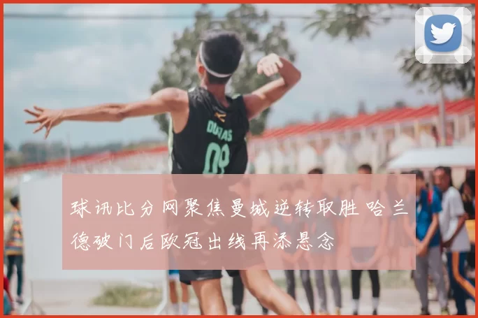 球讯比分网聚焦曼城逆转取胜 哈兰德破门后欧冠出线再添悬念