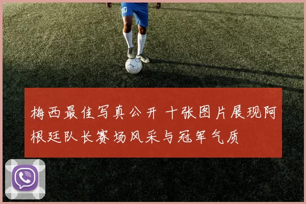 梅西最佳写真公开 十张图片展现阿根廷队长赛场风采与冠军气质