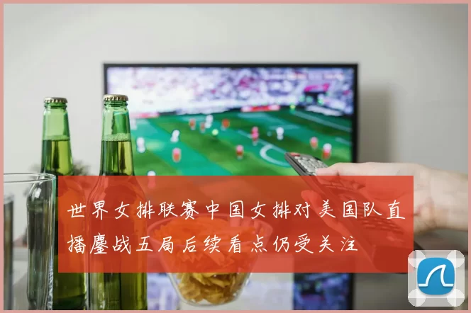 世界女排联赛中国女排对美国队直播鏖战五局后续看点仍受关注