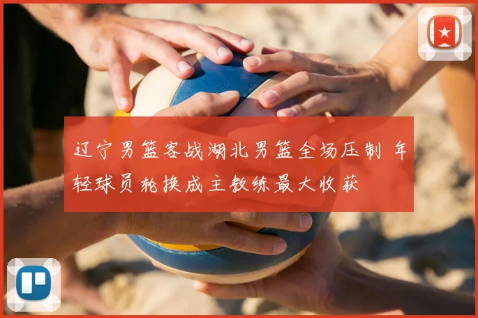 辽宁男篮客战湖北男篮全场压制 年轻球员轮换成主教练最大收获