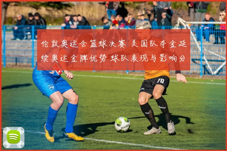 伦敦奥运会篮球决赛 美国队夺金延续奥运金牌优势 球队表现与影响分析