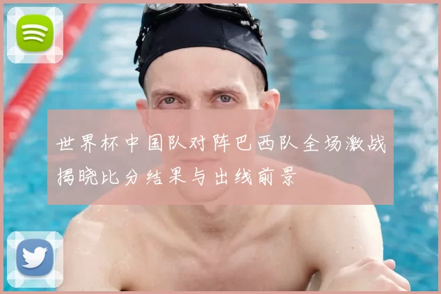 世界杯中国队对阵巴西队全场激战揭晓比分结果与出线前景