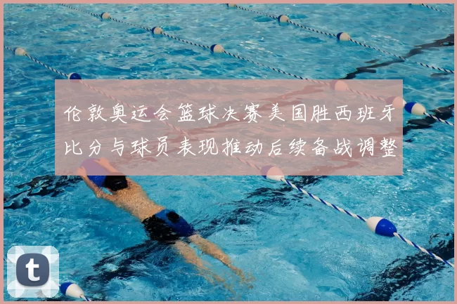 伦敦奥运会篮球决赛美国胜西班牙比分与球员表现推动后续备战调整