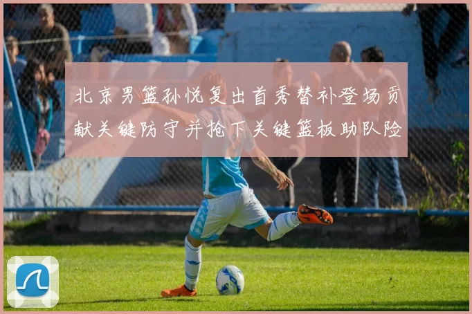 北京男篮孙悦复出首秀替补登场贡献关键防守并抢下关键篮板助队险胜