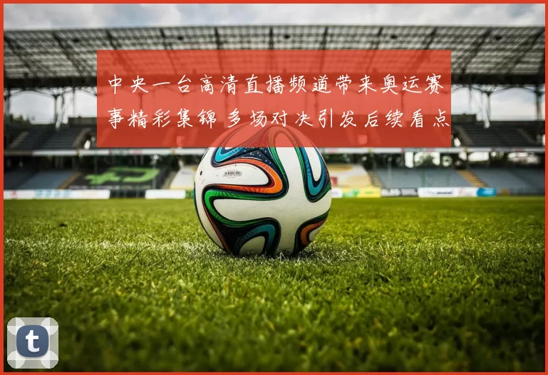 中央一台高清直播频道带来奥运赛事精彩集锦 多场对决引发后续看点
