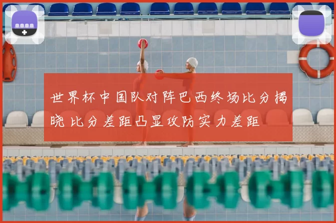 世界杯中国队对阵巴西终场比分揭晓 比分差距凸显攻防实力差距