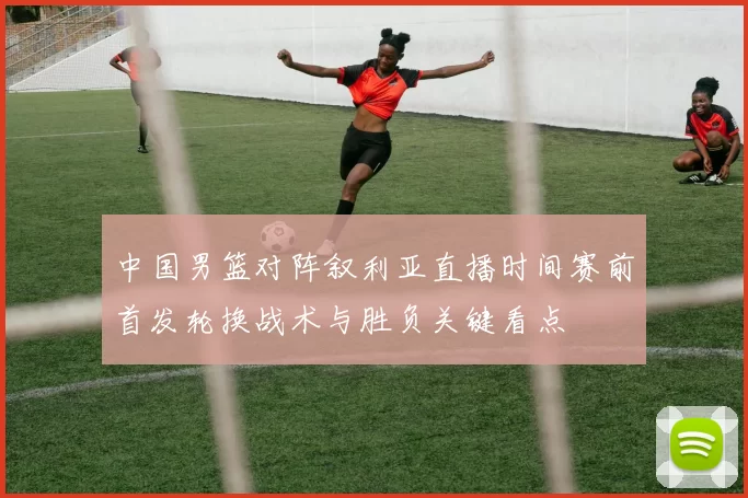 中国男篮对阵叙利亚直播时间赛前首发轮换战术与胜负关键看点