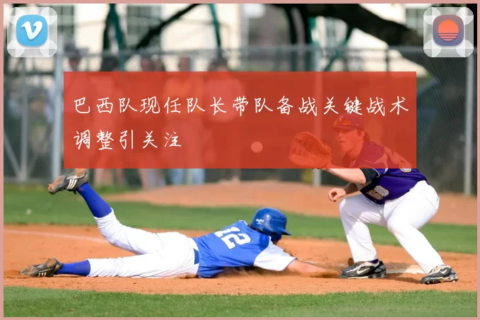 巴西队现任队长带队备战关键战术调整引关注