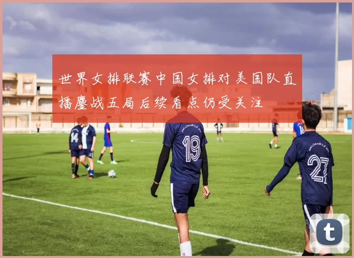 世界女排联赛中国女排对美国队直播鏖战五局后续看点仍受关注