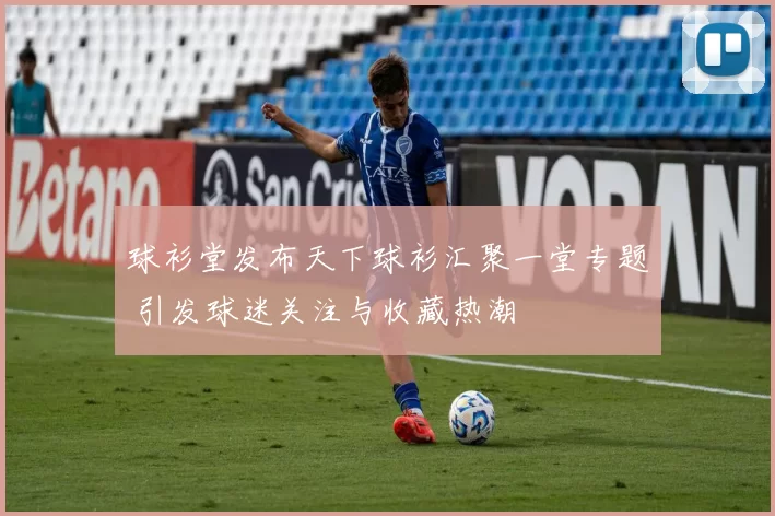球衫堂发布天下球衫汇聚一堂专题 引发球迷关注与收藏热潮