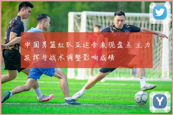 中国男篮红队亚运会表现盘点 主力发挥与战术调整影响成绩
