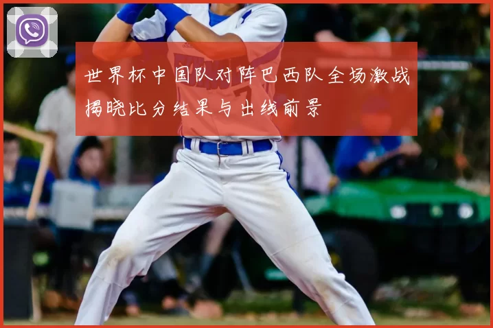 世界杯中国队对阵巴西队全场激战揭晓比分结果与出线前景