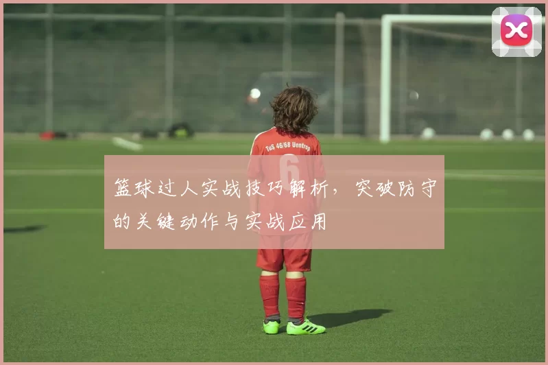 篮球过人实战技巧解析，突破防守的关键动作与实战应用