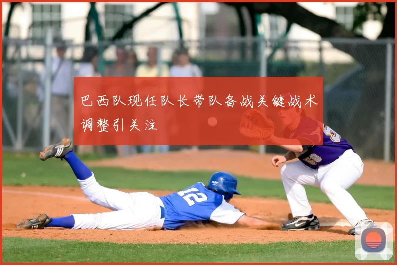 巴西队现任队长带队备战关键战术调整引关注