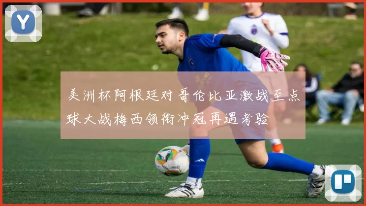 美洲杯阿根廷对哥伦比亚激战至点球大战梅西领衔冲冠再遇考验