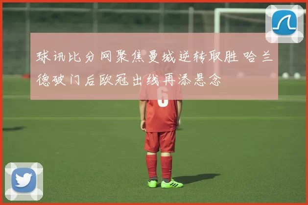 球讯比分网聚焦曼城逆转取胜 哈兰德破门后欧冠出线再添悬念