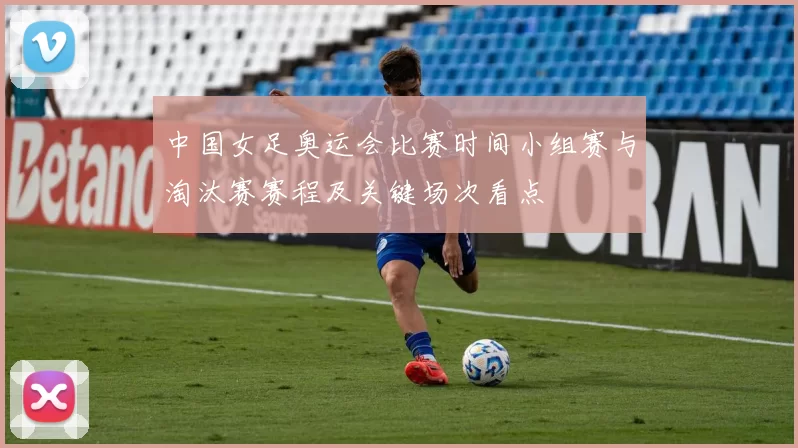 中国女足奥运会比赛时间小组赛与淘汰赛赛程及关键场次看点
